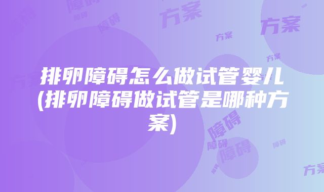 排卵障碍怎么做试管婴儿(排卵障碍做试管是哪种方案)