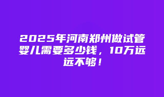 2025年河南郑州做试管婴儿需要多少钱，10万远远不够！