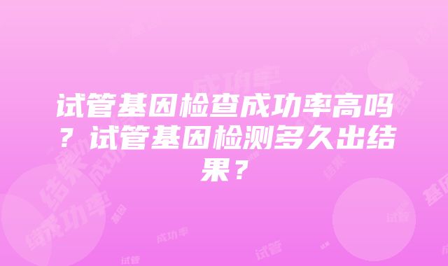 试管基因检查成功率高吗？试管基因检测多久出结果？