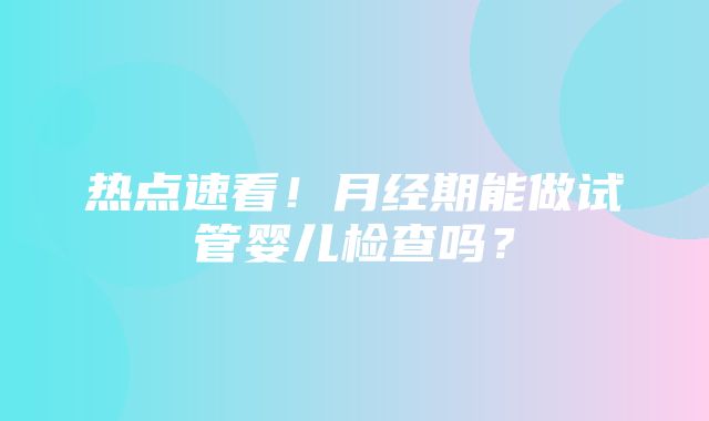 热点速看！月经期能做试管婴儿检查吗？