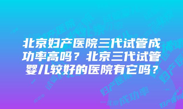 北京妇产医院三代试管成功率高吗？北京三代试管婴儿较好的医院有它吗？