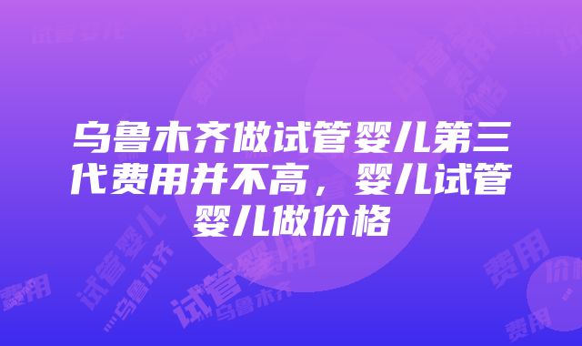 乌鲁木齐做试管婴儿第三代费用并不高，婴儿试管婴儿做价格