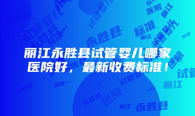 丽江永胜县试管婴儿哪家医院好，最新收费标准！