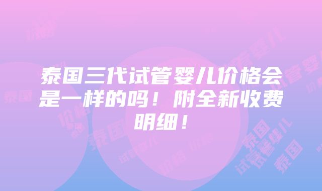 泰国三代试管婴儿价格会是一样的吗！附全新收费明细！