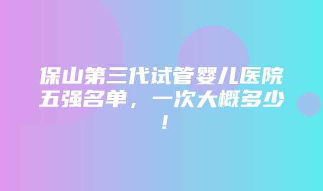 保山第三代试管婴儿医院五强名单，一次大概多少！