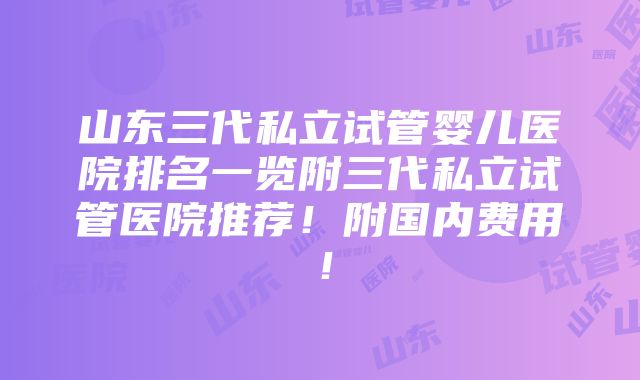 山东三代私立试管婴儿医院排名一览附三代私立试管医院推荐！附国内费用！