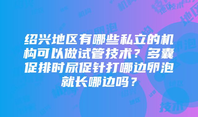 绍兴地区有哪些私立的机构可以做试管技术？多囊促排时尿促针打哪边卵泡就长哪边吗？