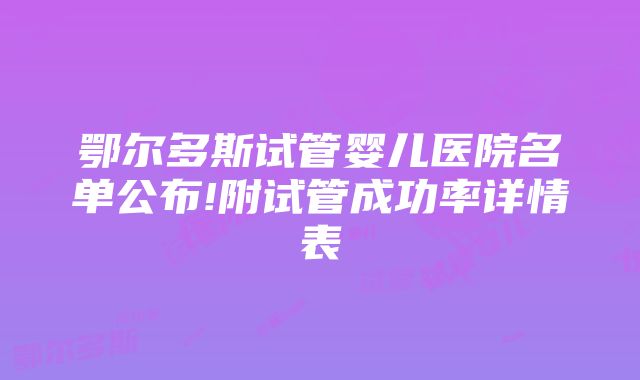 鄂尔多斯试管婴儿医院名单公布!附试管成功率详情表