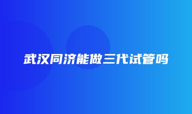 武汉同济能做三代试管吗