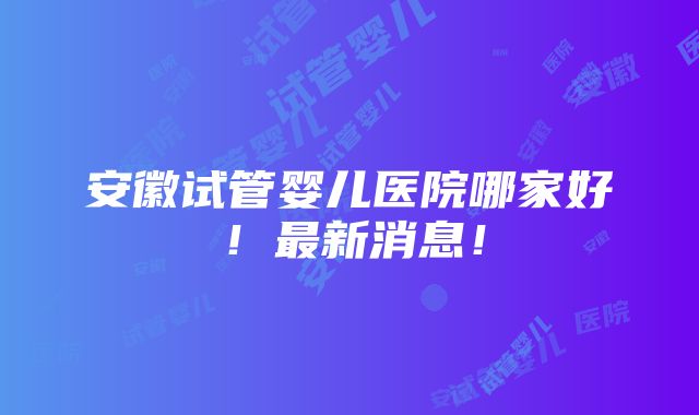 安徽试管婴儿医院哪家好！最新消息！