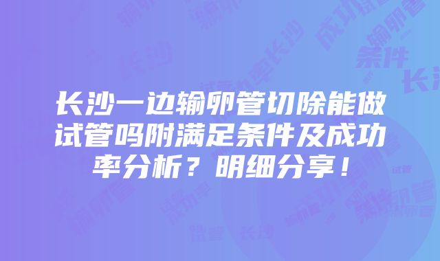 长沙一边输卵管切除能做试管吗附满足条件及成功率分析？明细分享！