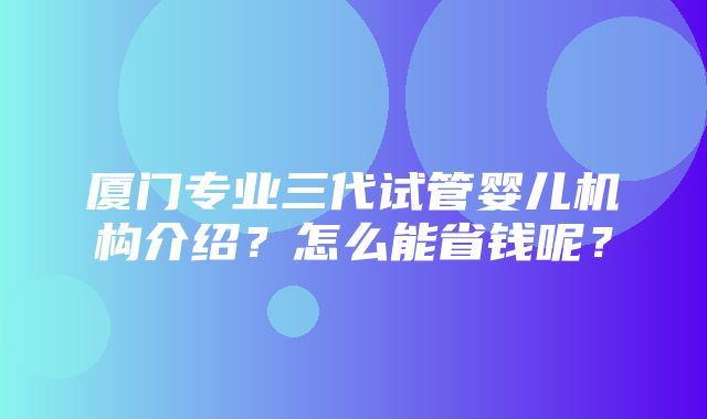 厦门专业三代试管婴儿机构介绍？怎么能省钱呢？