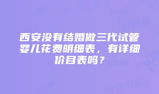 西安没有结婚做三代试管婴儿花费明细表，有详细价目表吗？