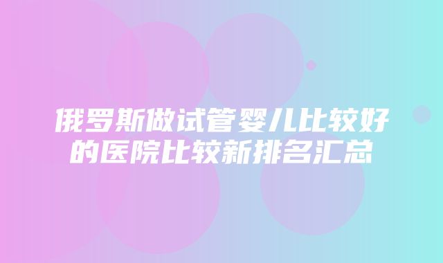 俄罗斯做试管婴儿比较好的医院比较新排名汇总