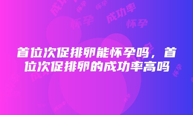 首位次促排卵能怀孕吗，首位次促排卵的成功率高吗