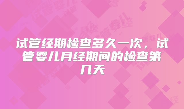 试管经期检查多久一次，试管婴儿月经期间的检查第几天