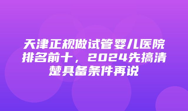 天津正规做试管婴儿医院排名前十，2024先搞清楚具备条件再说