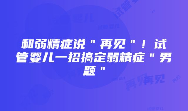 和弱精症说＂再见＂！试管婴儿一招搞定弱精症＂男题＂