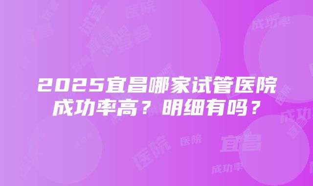 2025宜昌哪家试管医院成功率高？明细有吗？