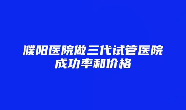 濮阳医院做三代试管医院成功率和价格