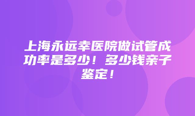 上海永远幸医院做试管成功率是多少！多少钱亲子鉴定！