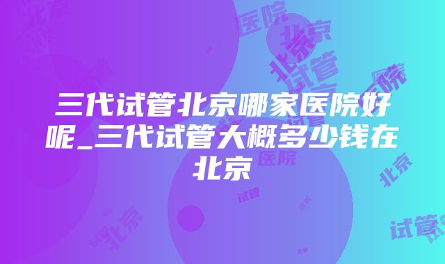 三代试管北京哪家医院好呢_三代试管大概多少钱在北京