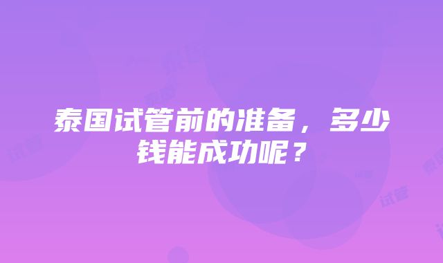 泰国试管前的准备，多少钱能成功呢？