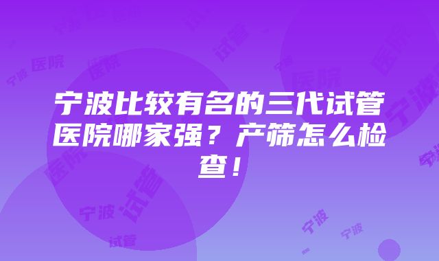 宁波比较有名的三代试管医院哪家强？产筛怎么检查！