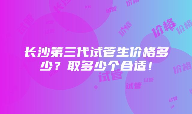 长沙第三代试管生价格多少？取多少个合适！