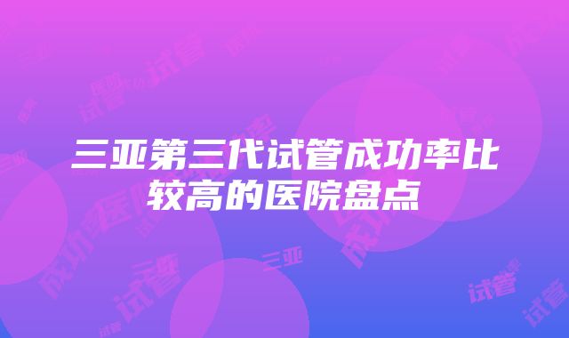 三亚第三代试管成功率比较高的医院盘点