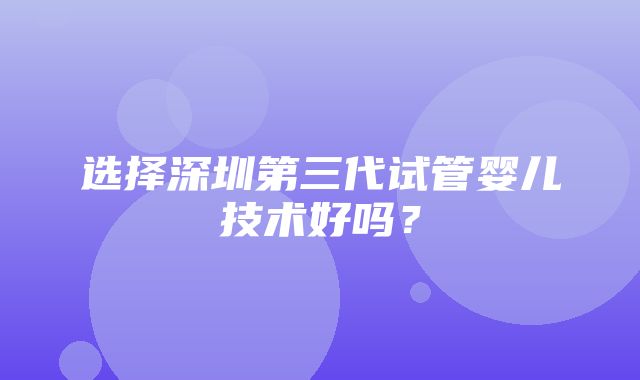 选择深圳第三代试管婴儿技术好吗？