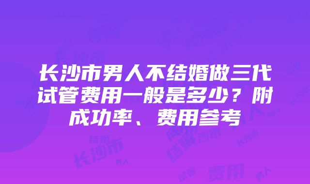 长沙市男人不结婚做三代试管费用一般是多少？附成功率、费用参考