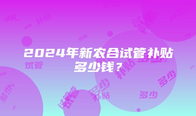 2024年新农合试管补贴多少钱？