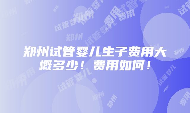 郑州试管婴儿生子费用大概多少！费用如何！