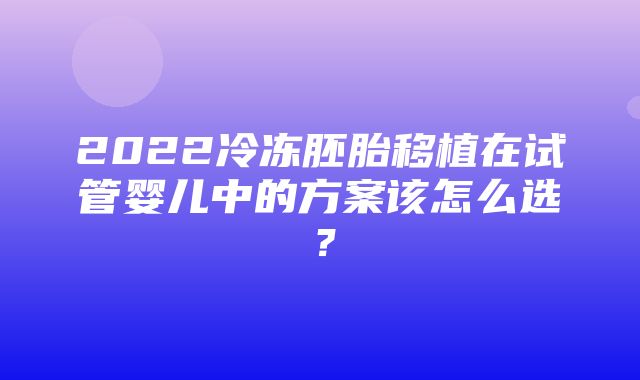 2022冷冻胚胎移植在试管婴儿中的方案该怎么选？