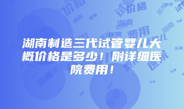 湖南制造三代试管婴儿大概价格是多少！附详细医院费用！