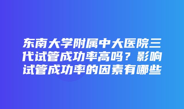 东南大学附属中大医院三代试管成功率高吗？影响试管成功率的因素有哪些