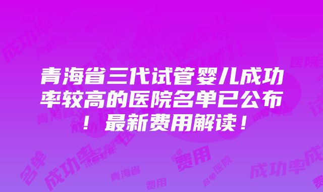 青海省三代试管婴儿成功率较高的医院名单已公布！最新费用解读！