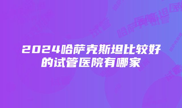 2024哈萨克斯坦比较好的试管医院有哪家