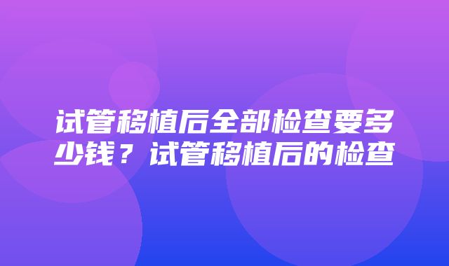 试管移植后全部检查要多少钱？试管移植后的检查