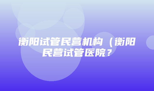 衡阳试管民营机构（衡阳民营试管医院？