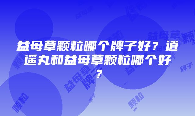 益母草颗粒哪个牌子好？逍遥丸和益母草颗粒哪个好？