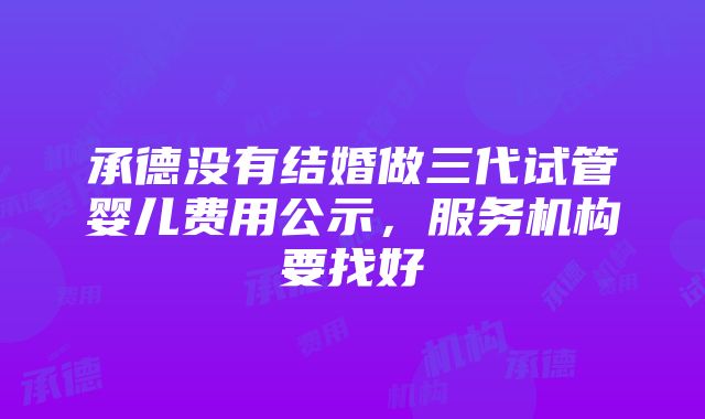 承德没有结婚做三代试管婴儿费用公示，服务机构要找好