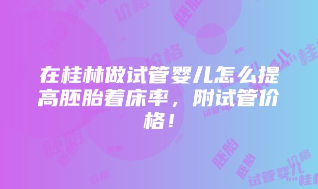 在桂林做试管婴儿怎么提高胚胎着床率，附试管价格！