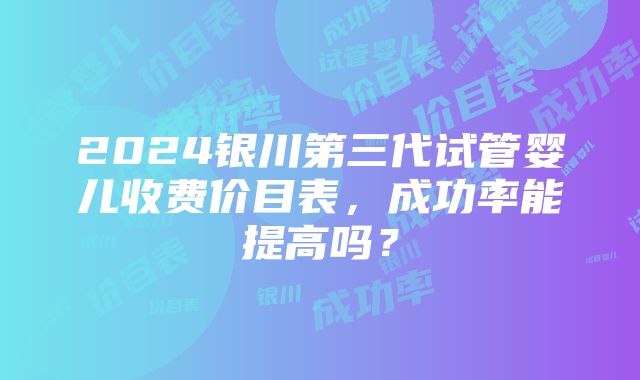 2024银川第三代试管婴儿收费价目表，成功率能提高吗？