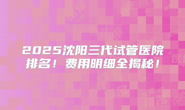 2025沈阳三代试管医院排名！费用明细全揭秘！