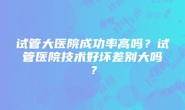 试管大医院成功率高吗？试管医院技术好坏差别大吗？