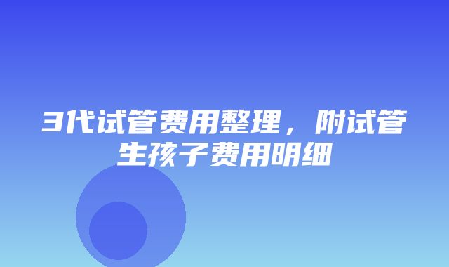 3代试管费用整理，附试管生孩子费用明细