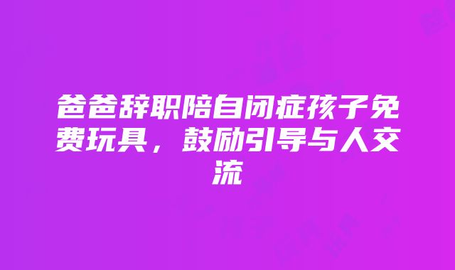 爸爸辞职陪自闭症孩子免费玩具，鼓励引导与人交流