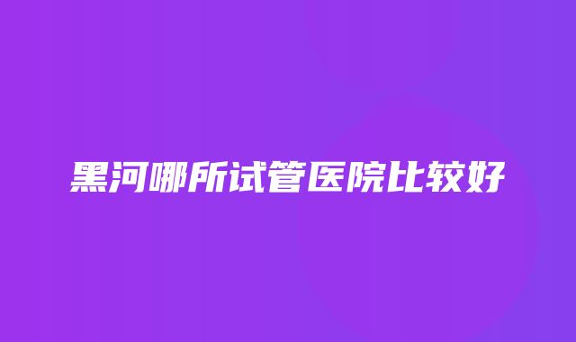 黑河哪所试管医院比较好